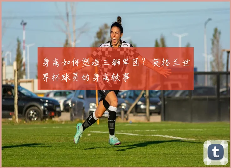 身高如何塑造三狮军团?英格兰世界杯球员的身高轶事