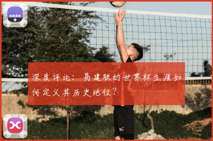 深度评论：易建联的世界杯生涯如何定义其历史地位？