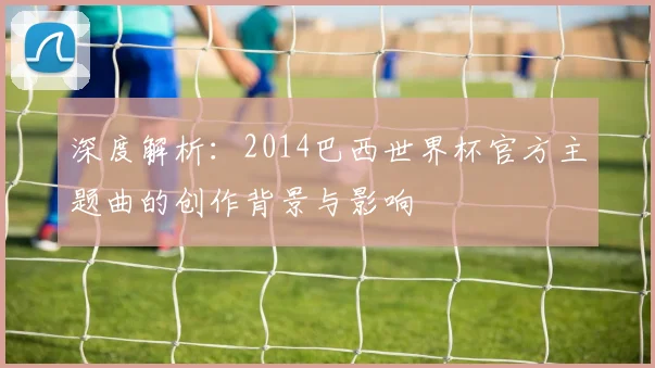深度解析：2014巴西世界杯官方主题曲的创作背景与影响