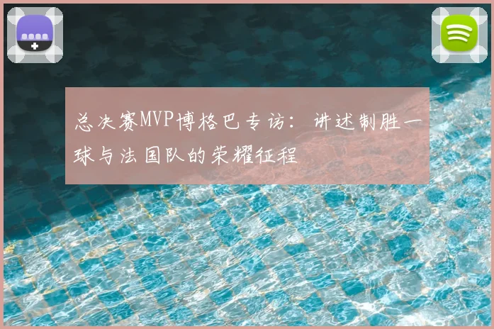 总决赛MVP博格巴专访:讲述制胜一球与法国队的荣耀征程