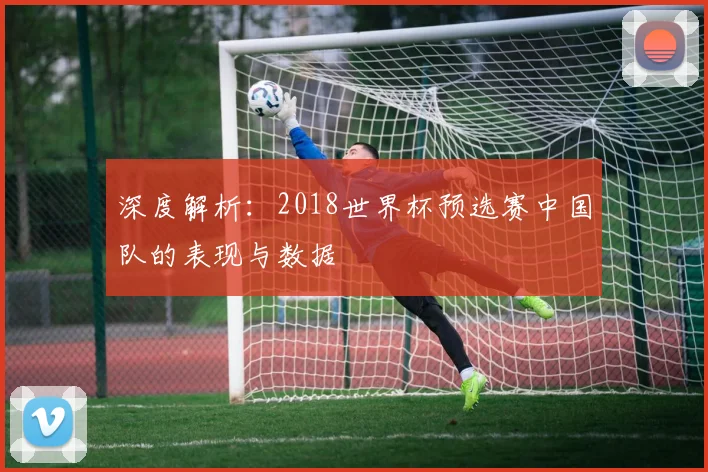 深度解析：2018世界杯预选赛中国队的表现与数据