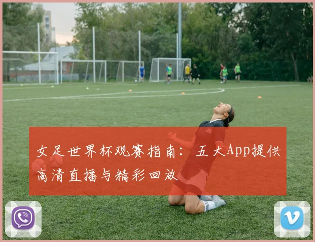 女足世界杯观赛指南:五大App提供高清直播与精彩回放
