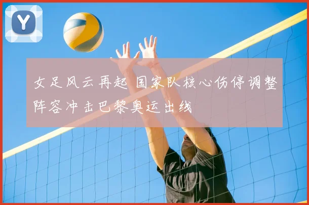 女足风云再起 国家队核心伤停调整阵容冲击巴黎奥运出线