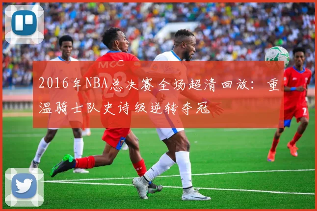 2016年NBA总决赛全场超清回放:重温骑士队史诗级逆转夺冠