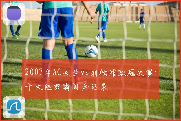 2007年AC米兰vs利物浦欧冠决赛：十大经典瞬间全记录