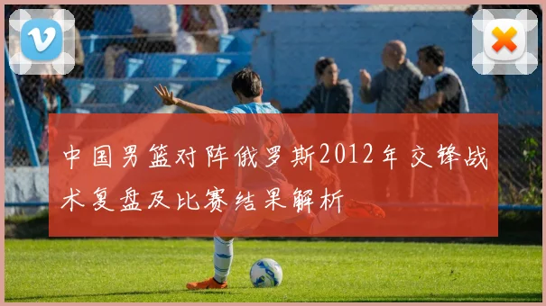 中国男篮对阵俄罗斯2012年交锋战术复盘及比赛结果解析
