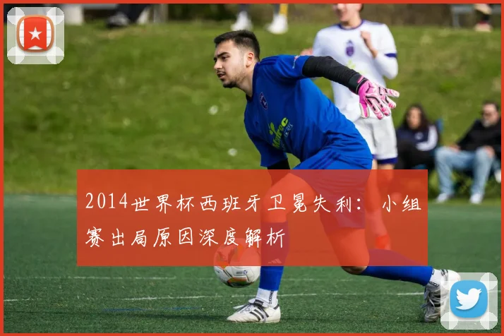 2014世界杯西班牙卫冕失利:小组赛出局原因深度解析