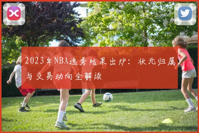 2023年NBA选秀结果出炉:状元归属与交易动向全解读