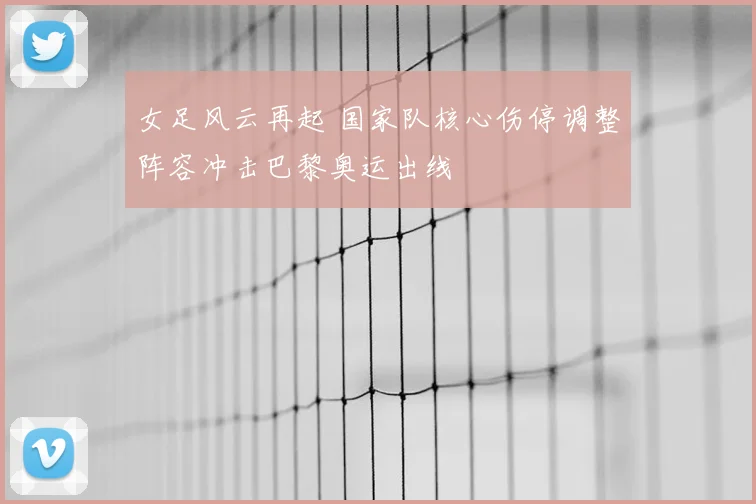 女足风云再起 国家队核心伤停调整阵容冲击巴黎奥运出线