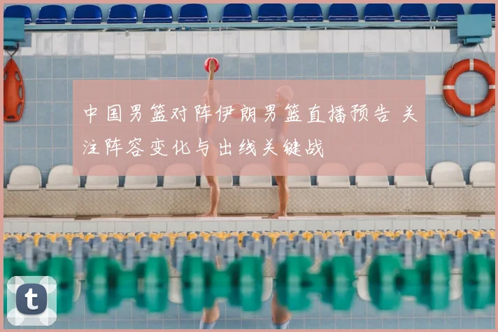 中国男篮对阵伊朗男篮直播预告 关注阵容变化与出线关键战