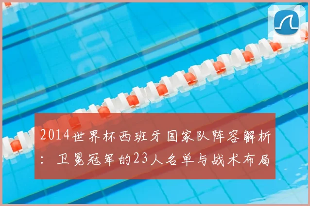 2014世界杯西班牙国家队阵容解析:卫冕冠军的23人名单与战术布局