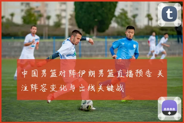 中国男篮对阵伊朗男篮直播预告 关注阵容变化与出线关键战