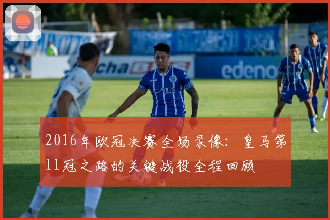 2016年欧冠决赛全场录像:皇马第11冠之路的关键战役全程回顾
