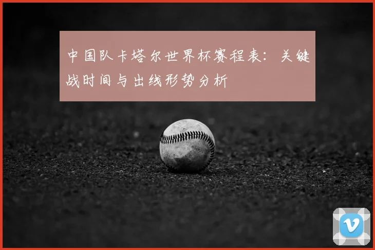中国队卡塔尔世界杯赛程表：关键战时间与出线形势分析