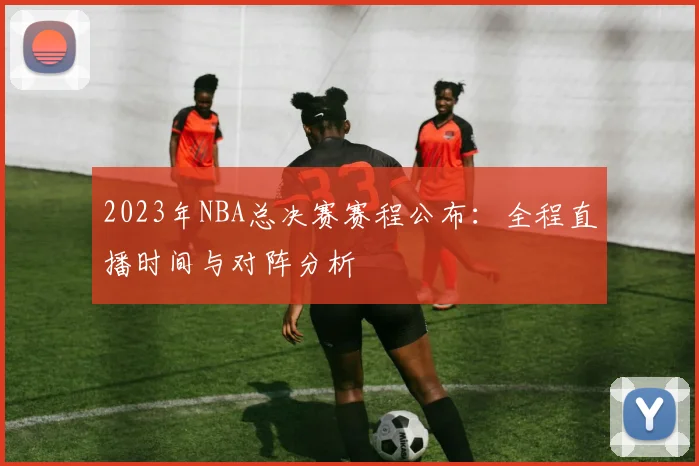 2023年NBA总决赛赛程公布:全程直播时间与对阵分析