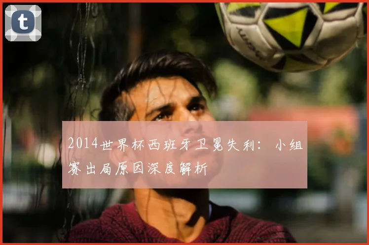 2014世界杯西班牙卫冕失利:小组赛出局原因深度解析
