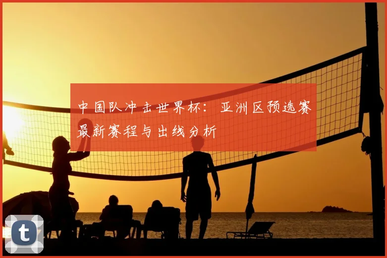 中国队冲击世界杯：亚洲区预选赛最新赛程与出线分析