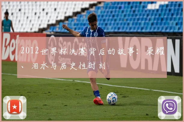2012世界杯决赛背后的故事：荣耀、泪水与历史性时刻