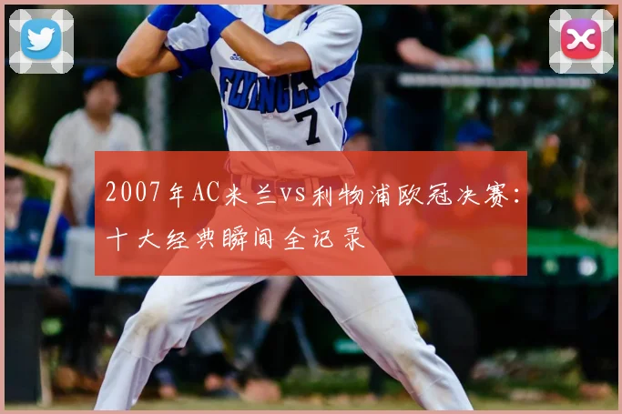 2007年AC米兰vs利物浦欧冠决赛:十大经典瞬间全记录