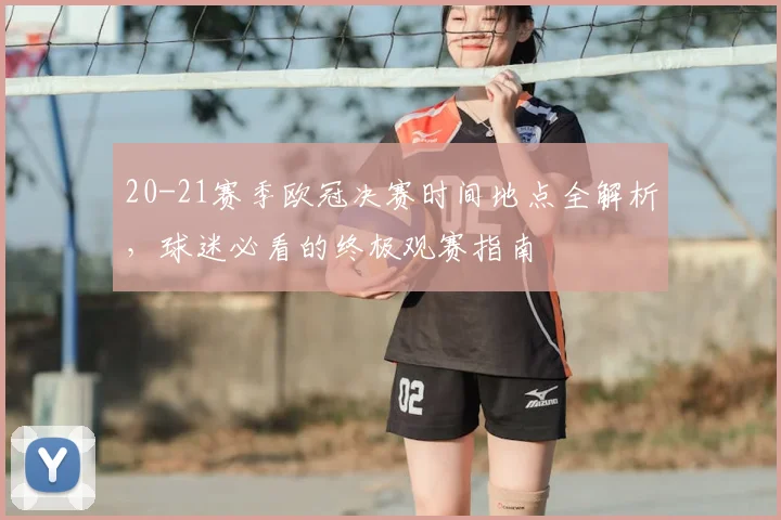 20-21赛季欧冠决赛时间地点全解析，球迷必看的终极观赛指南