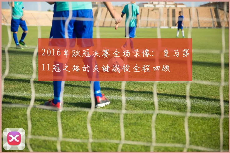 2016年欧冠决赛全场录像：皇马第11冠之路的关键战役全程回顾
