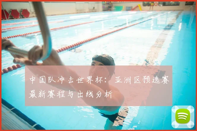 中国队冲击世界杯：亚洲区预选赛最新赛程与出线分析